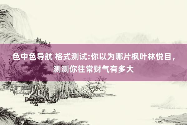 色中色导航 格式测试:你以为哪片枫叶林悦目，测测你往常财气有多大