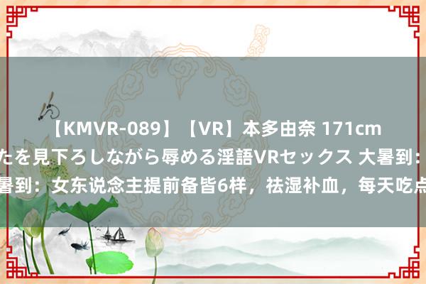 【KMVR-089】【VR】本多由奈 171cm高身長の美脚痴女があなたを見下ろしながら辱める淫語VRセックス 大暑到：女东说念主提前备皆6样，祛湿补血，每天吃点，安康渡过40天！