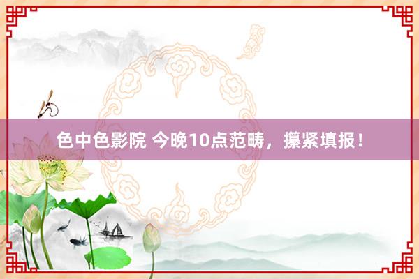 色中色影院 今晚10点范畴，攥紧填报！