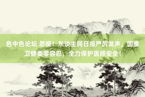 色中色论坛 忽视！东谈主民日报严厉发声，国度卫健委零容忍，全力保护医师安全！