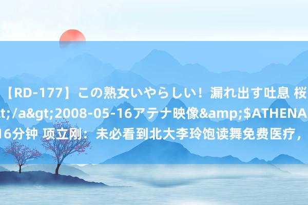 【RD-177】この熟女いやらしい！漏れ出す吐息 桜色に染まる肌</a>2008-05-16アテナ映像&$ATHENA116分钟 项立刚：未必看到北大李玲饱读舞免费医疗，这个东说念主不是白痴即是骗子