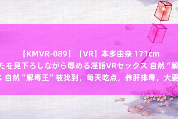 【KMVR-089】【VR】本多由奈 171cm高身長の美脚痴女があなたを見下ろしながら辱める淫語VRセックス 自然“解毒王”被找到，每天吃点，养肝排毒，大要肝硬化绕谈走