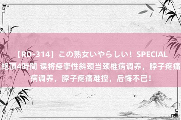 【RD-314】この熟女いやらしい！SPECIAL 魅惑の熟女10人絶頂4時間 误将痉挛性斜颈当颈椎病调养，脖子疼痛难控，后悔不已！