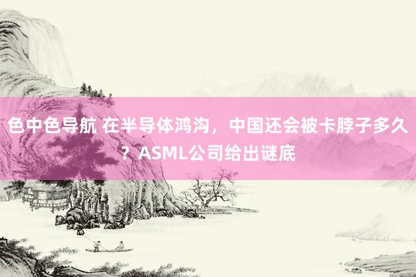 色中色导航 在半导体鸿沟，中国还会被卡脖子多久？ASML公司给出谜底