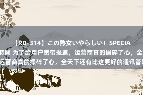 【RD-314】この熟女いやらしい！SPECIAL 魅惑の熟女10人絶頂4時間 为了给用户宽带提速，运营商真的操碎了心，全天下还有比这更好的通讯管事吗？