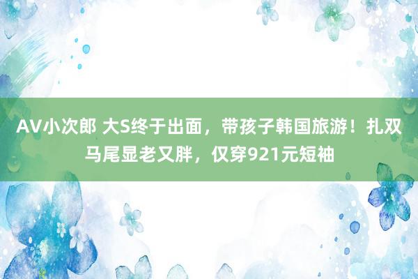 AV小次郎 大S终于出面，带孩子韩国旅游！扎双马尾显老又胖，仅穿921元短袖