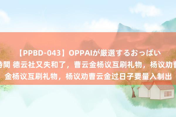 【PPBD-043】OPPAIが厳選するおっぱい 綺麗で敏感な美巨乳4時間 德云社又失和了，曹云金杨议互刷礼物，杨议劝曹云金过日子要量入制出