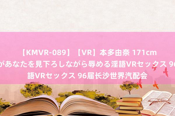 【KMVR-089】【VR】本多由奈 171cm高身長の美脚痴女があなたを見下ろしながら辱める淫語VRセックス 96届长沙世界汽配会