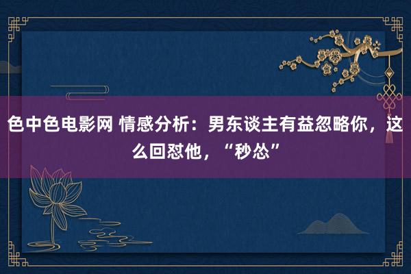 色中色电影网 情感分析：男东谈主有益忽略你，这么回怼他，“秒怂”