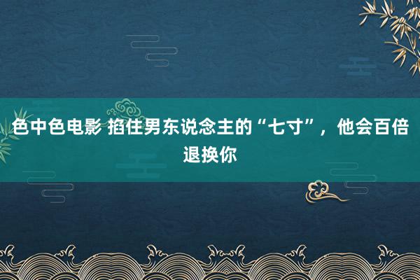 色中色电影 掐住男东说念主的“七寸”，他会百倍退换你