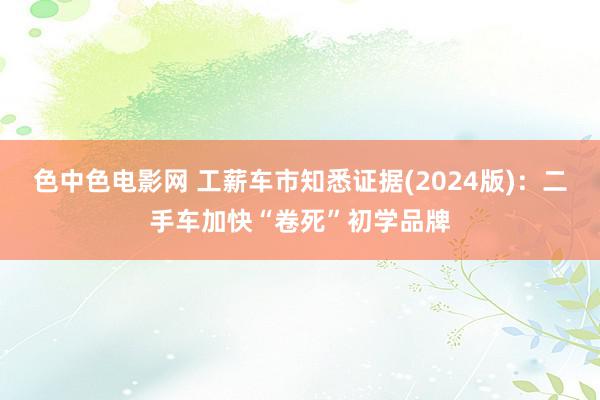 色中色电影网 工薪车市知悉证据(2024版)：二手车加快“卷死”初学品牌