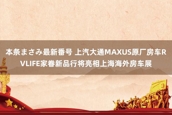 本条まさみ最新番号 上汽大通MAXUS原厂房车RVLIFE家眷新品行将亮相上海海外房车展