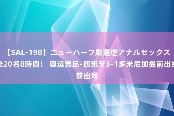 【SAL-198】ニューハーフ厳選逆アナルセックス全20名8時間！ 奥运男足-西班牙3-1多米尼加提前出线