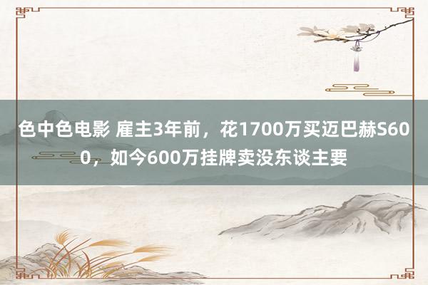 色中色电影 雇主3年前，花1700万买迈巴赫S600，如今600万挂牌卖没东谈主要