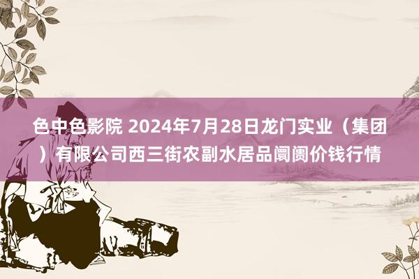 色中色影院 2024年7月28日龙门实业（集团）有限公司西三街农副水居品阛阓价钱行情