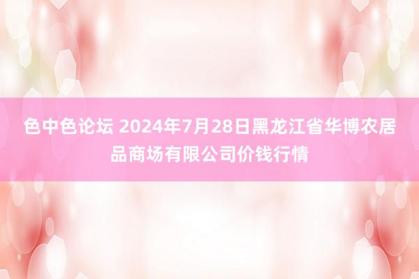 色中色论坛 2024年7月28日黑龙江省华博农居品商场有限公司价钱行情