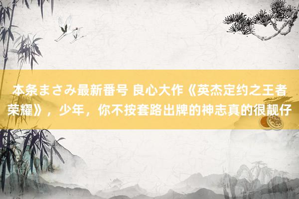 本条まさみ最新番号 良心大作《英杰定约之王者荣耀》，少年，你不按套路出牌的神志真的很靓仔