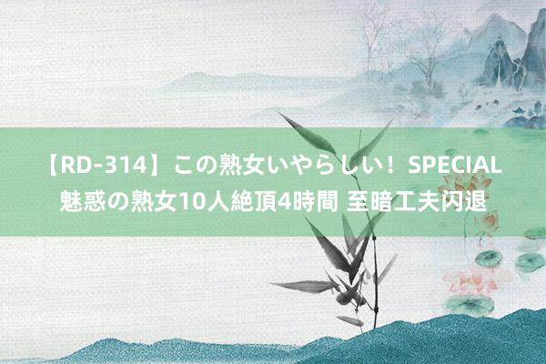 【RD-314】この熟女いやらしい！SPECIAL 魅惑の熟女10人絶頂4時間 至暗工夫闪退