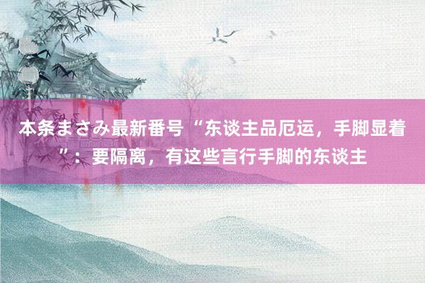 本条まさみ最新番号 “东谈主品厄运，手脚显着”：要隔离，有这些言行手脚的东谈主