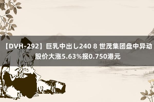 【DVH-292】巨乳中出し240 8 世茂集团盘中异动 股价大涨5.63%报0.750港元