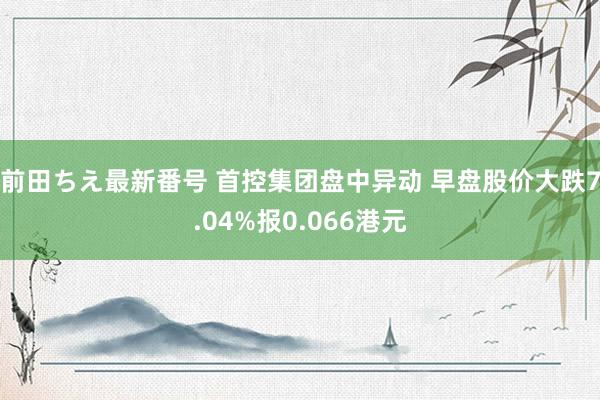 前田ちえ最新番号 首控集团盘中异动 早盘股价大跌7.04%报0.066港元