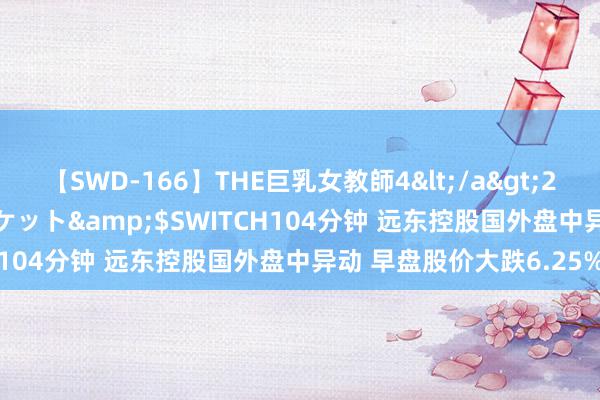 【SWD-166】THE巨乳女教師4</a>2006-03-22ドリームチケット&$SWITCH104分钟 远东控股国外盘中异动 早盘股价大跌6.25%