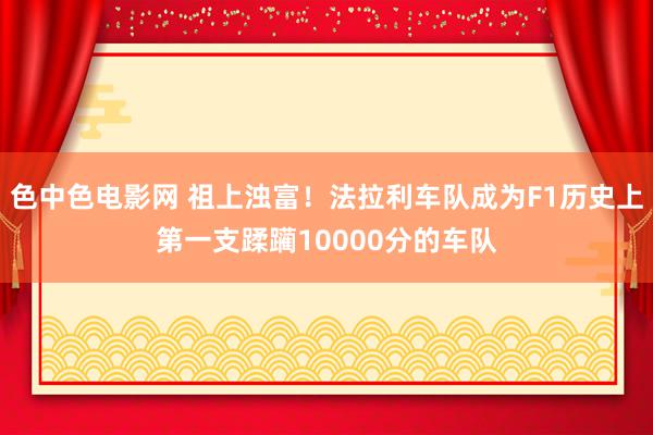 色中色电影网 祖上浊富！法拉利车队成为F1历史上第一支蹂躏10000分的车队