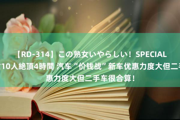 【RD-314】この熟女いやらしい！SPECIAL 魅惑の熟女10人絶頂4時間 汽车“价钱战”新车优惠力度大但二手车很合算！