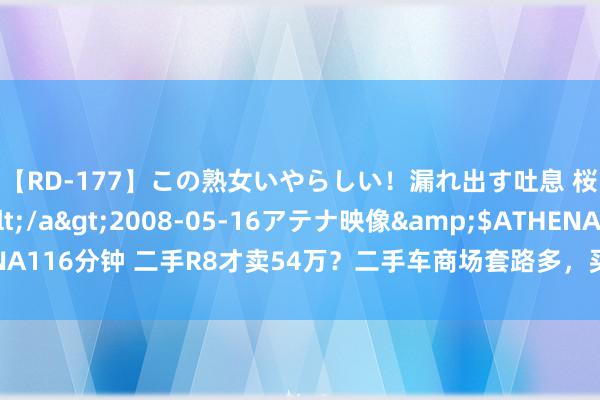 【RD-177】この熟女いやらしい！漏れ出す吐息 桜色に染まる肌</a>2008-05-16アテナ映像&$ATHENA116分钟 二手R8才卖54万？二手车商场套路多，买家应了解商家卖车4大套路