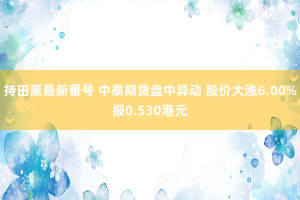 持田薫最新番号 中泰期货盘中异动 股价大涨6.00%报0.530港元