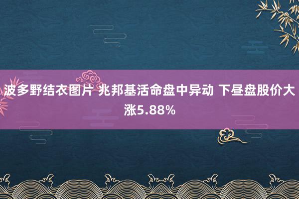 波多野结衣图片 兆邦基活命盘中异动 下昼盘股价大涨5.88%