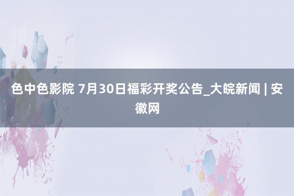 色中色影院 7月30日福彩开奖公告_大皖新闻 | 安徽网