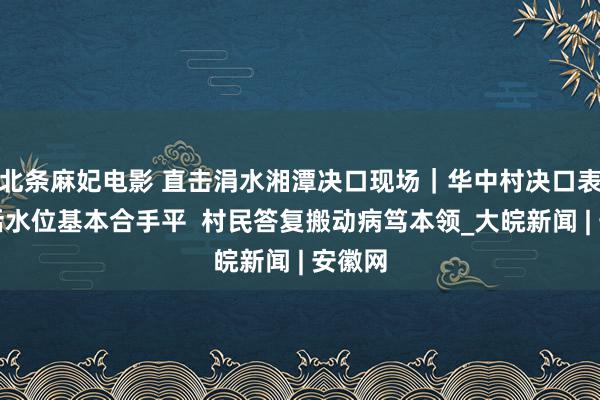 北条麻妃电影 直击涓水湘潭决口现场｜华中村决口表里激活水位基本合手平  村民答复搬动病笃本领_大皖新闻 | 安徽网