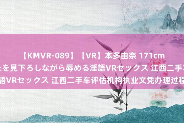 【KMVR-089】【VR】本多由奈 171cm高身長の美脚痴女があなたを見下ろしながら辱める淫語VRセックス 江西二手车评估机构执业文凭办理过程