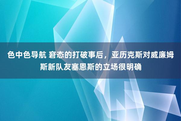 色中色导航 窘态的打破事后，亚历克斯对威廉姆斯新队友塞恩斯的立场很明确