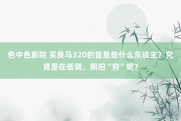 色中色影院 买良马320的皆是些什么东谈主？究竟是在低调，照旧“穷”呢？