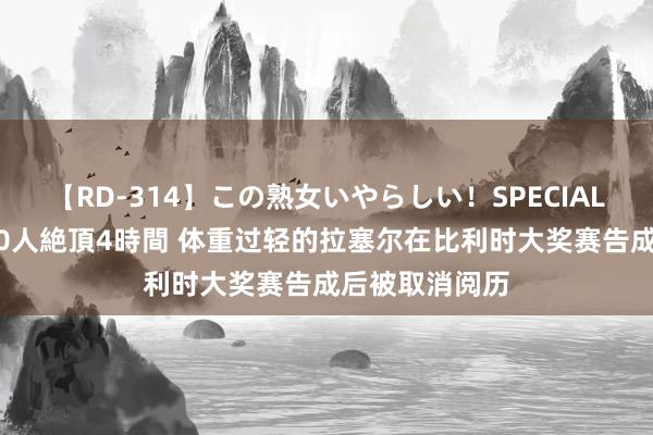 【RD-314】この熟女いやらしい！SPECIAL 魅惑の熟女10人絶頂4時間 体重过轻的拉塞尔在比利时大奖赛告成后被取消阅历