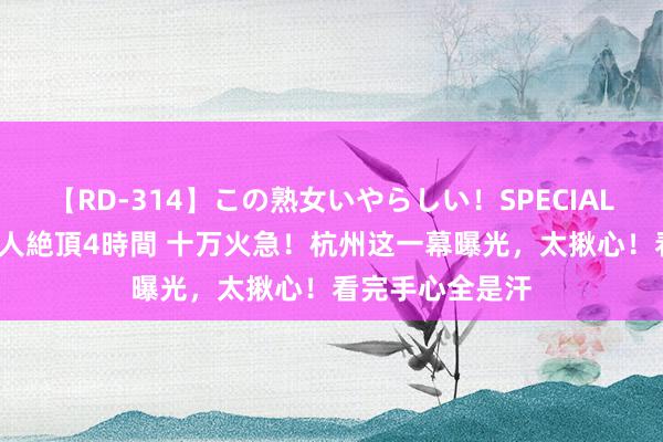 【RD-314】この熟女いやらしい！SPECIAL 魅惑の熟女10人絶頂4時間 十万火急！杭州这一幕曝光，太揪心！看完手心全是汗