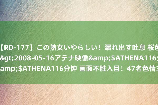 【RD-177】この熟女いやらしい！漏れ出す吐息 桜色に染まる肌</a>2008-05-16アテナ映像&$ATHENA116分钟 画面不胜入目！47名色情主播就逮