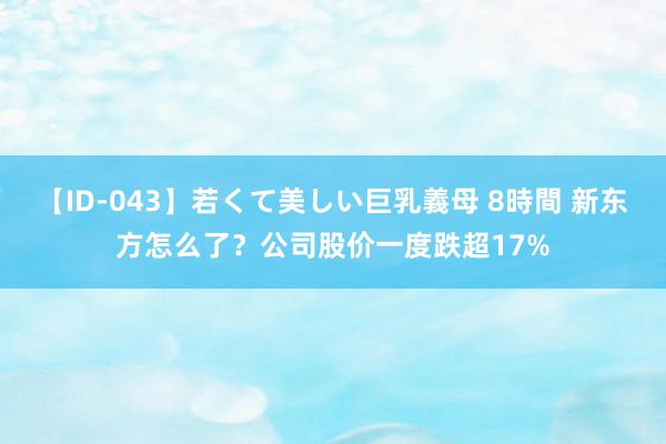 【ID-043】若くて美しい巨乳義母 8時間 新东方怎么了？公司股价一度跌超17%