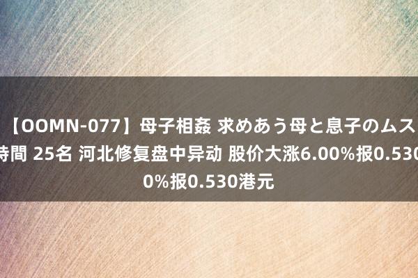 【OOMN-077】母子相姦 求めあう母と息子のムスコ 4時間 25名 河北修复盘中异动 股价大涨6.00%报0.530港元