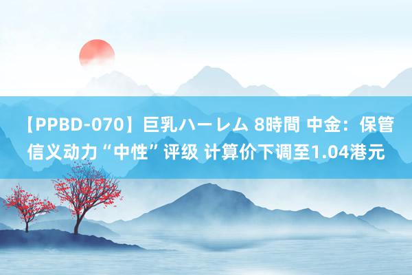 【PPBD-070】巨乳ハーレム 8時間 中金：保管信义动力“中性”评级 计算价下调至1.04港元