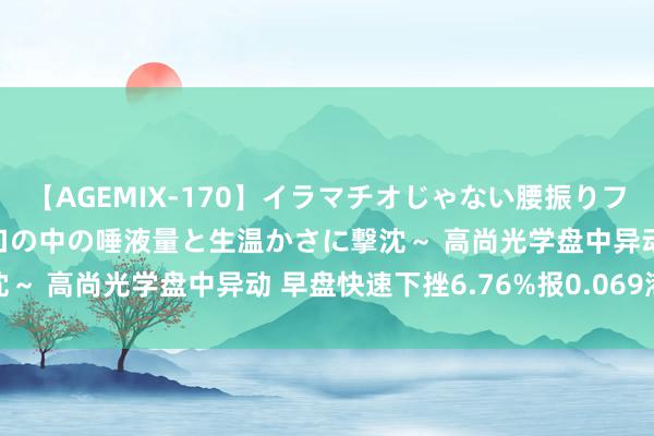 【AGEMIX-170】イラマチオじゃない腰振りフェラチオ 3 ～女の子の口の中の唾液量と生温かさに撃沈～ 高尚光学盘中异动 早盘快速下挫6.76%报0.069港元