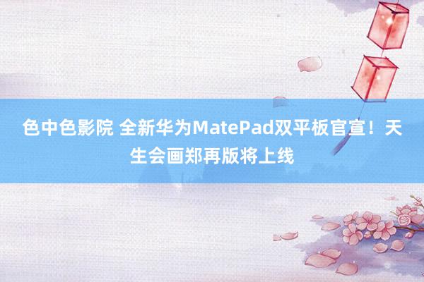 色中色影院 全新华为MatePad双平板官宣！天生会画郑再版将上线