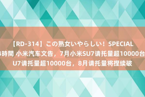 【RD-314】この熟女いやらしい！SPECIAL 魅惑の熟女10人絶頂4時間 小米汽车文告，7月小米SU7请托量超10000台，8月请托量将捏续破