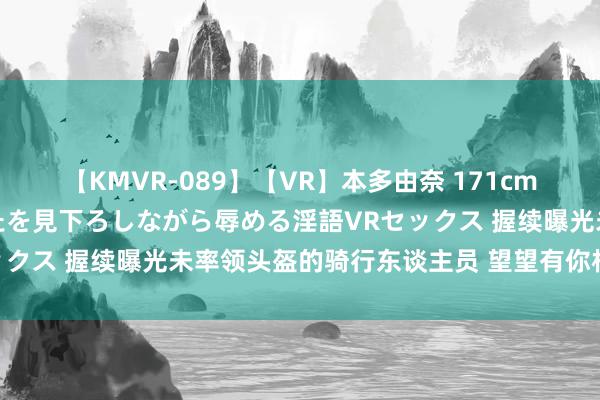 【KMVR-089】【VR】本多由奈 171cm高身長の美脚痴女があなたを見下ろしながら辱める淫語VRセックス 握续曝光未率领头盔的骑行东谈主员 望望有你相识的吗~