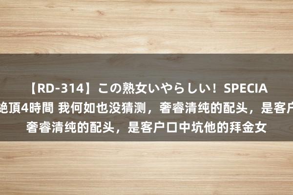 【RD-314】この熟女いやらしい！SPECIAL 魅惑の熟女10人絶頂4時間 我何如也没猜测，奢睿清纯的配头，是客户口中坑他的拜金女