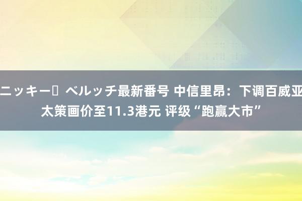 ニッキー・ベルッチ最新番号 中信里昂：下调百威亚太策画价至11.3港元 评级“跑赢大市”