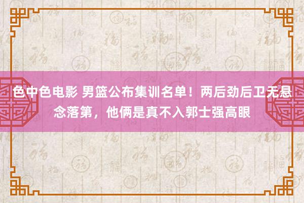 色中色电影 男篮公布集训名单！两后劲后卫无悬念落第，他俩是真不入郭士强高眼