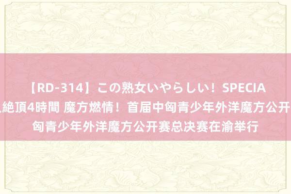 【RD-314】この熟女いやらしい！SPECIAL 魅惑の熟女10人絶頂4時間 魔方燃情！首届中匈青少年外洋魔方公开赛总决赛在渝举行